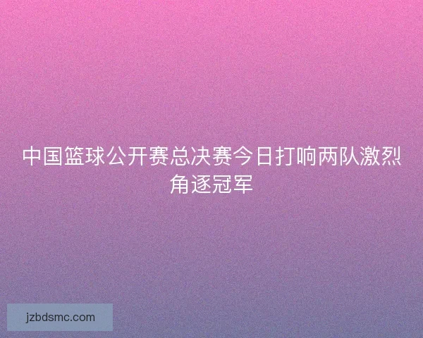 中国篮球公开赛总决赛今日打响两队激烈角逐冠军