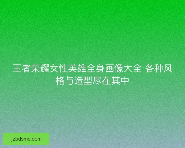 王者荣耀女性英雄全身画像大全 各种风格与造型尽在其中