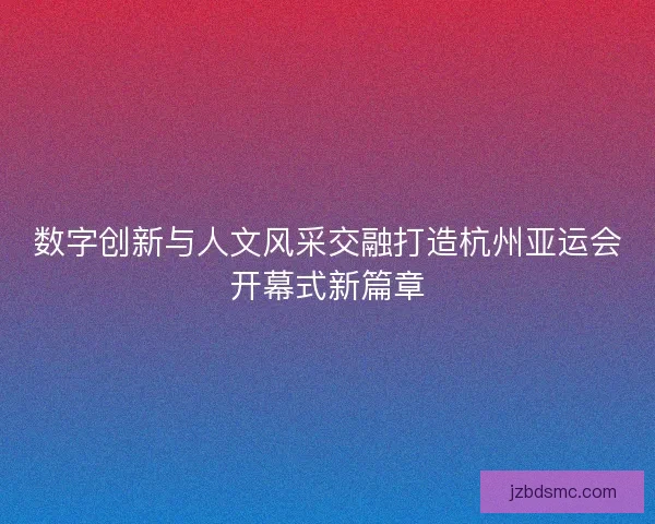 数字创新与人文风采交融打造杭州亚运会开幕式新篇章