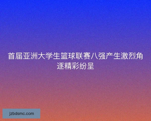 首届亚洲大学生篮球联赛八强产生激烈角逐精彩纷呈