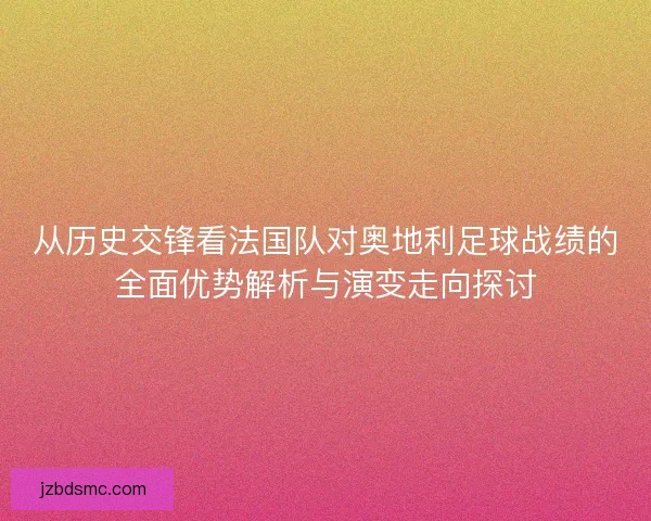 从历史交锋看法国队对奥地利足球战绩的全面优势解析与演变走向探讨