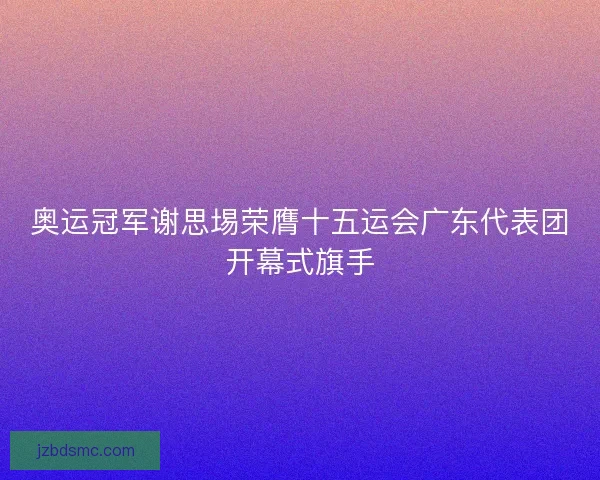 奥运冠军谢思埸荣膺十五运会广东代表团开幕式旗手