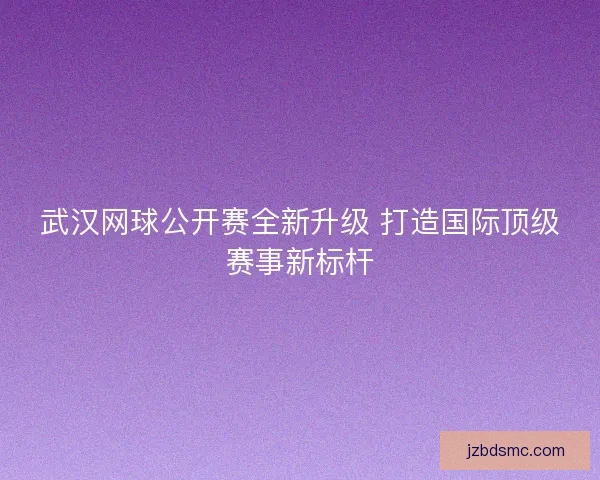 武汉网球公开赛全新升级 打造国际顶级赛事新标杆