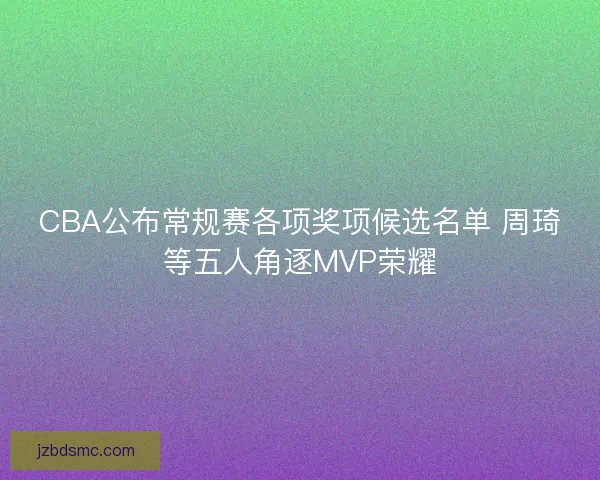 CBA公布常规赛各项奖项候选名单 周琦等五人角逐MVP荣耀