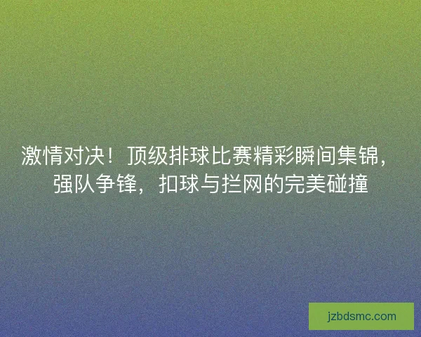 激情对决！顶级排球比赛精彩瞬间集锦，强队争锋，扣球与拦网的完美碰撞