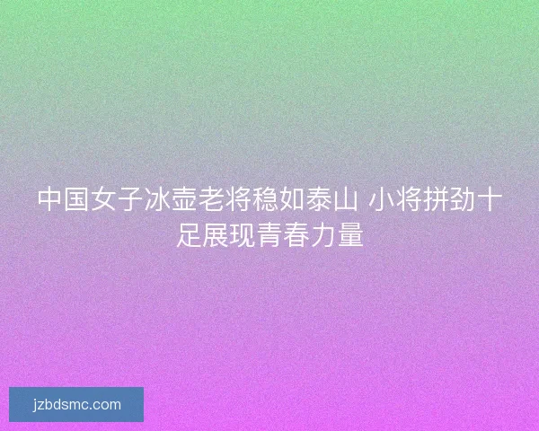 中国女子冰壶老将稳如泰山 小将拼劲十足展现青春力量